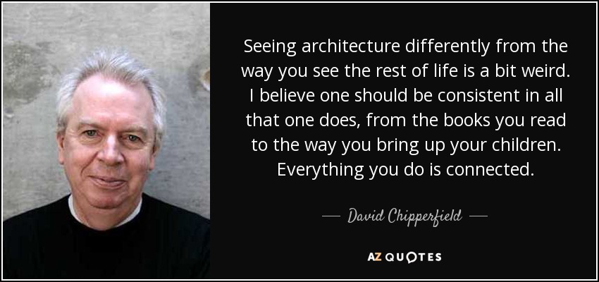 Seeing architecture differently from the way you see the rest of life is a bit weird. I believe one should be consistent in all that one does, from the books you read to the way you bring up your children. Everything you do is connected. - David Chipperfield