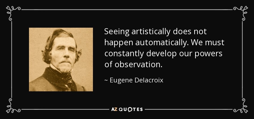 Seeing artistically does not happen automatically. We must constantly develop our powers of observation. - Eugene Delacroix