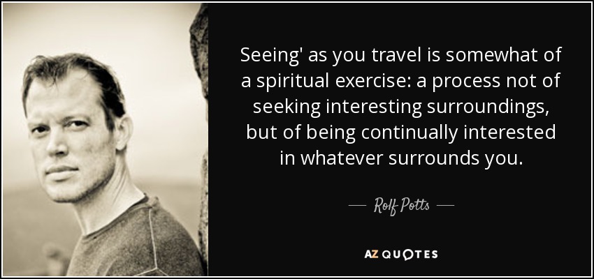 Seeing' as you travel is somewhat of a spiritual exercise: a process not of seeking interesting surroundings, but of being continually interested in whatever surrounds you. - Rolf Potts