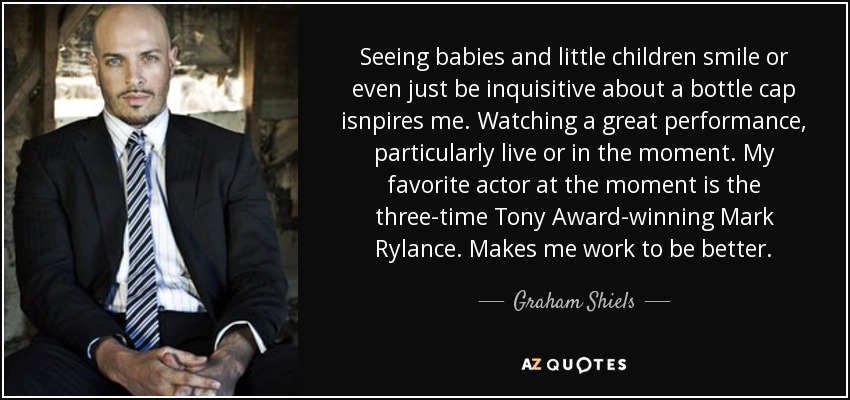 Seeing babies and little children smile or even just be inquisitive about a bottle cap isnpires me. Watching a great performance, particularly live or in the moment. My favorite actor at the moment is the three-time Tony Award-winning Mark Rylance. Makes me work to be better. - Graham Shiels