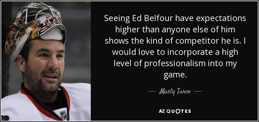 Seeing Ed Belfour have expectations higher than anyone else of him shows the kind of competitor he is. I would love to incorporate a high level of professionalism into my game. - Marty Turco