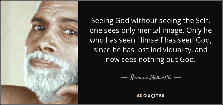 Seeing God without seeing the Self, one sees only mental image. Only he who has seen Himself has seen God, since he has lost individuality, and now sees nothing but God. - Ramana Maharshi