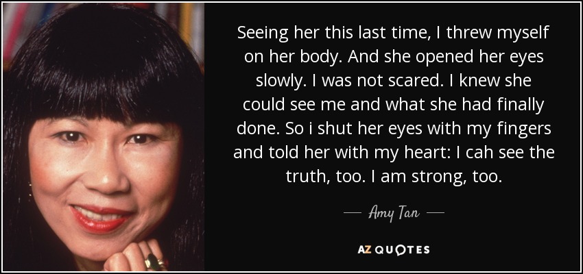 Seeing her this last time, I threw myself on her body. And she opened her eyes slowly. I was not scared. I knew she could see me and what she had finally done. So i shut her eyes with my fingers and told her with my heart: I cah see the truth, too. I am strong, too. - Amy Tan