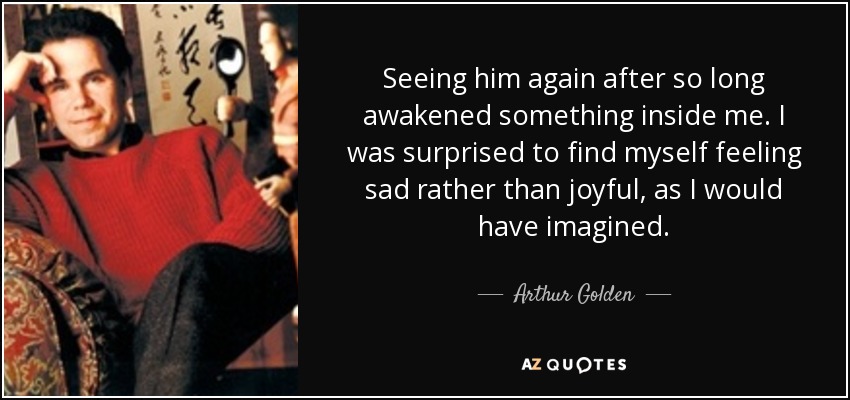 Seeing him again after so long awakened something inside me. I was surprised to find myself feeling sad rather than joyful, as I would have imagined. - Arthur Golden