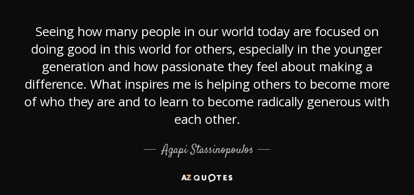 Seeing how many people in our world today are focused on doing good in this world for others, especially in the younger generation and how passionate they feel about making a difference. What inspires me is helping others to become more of who they are and to learn to become radically generous with each other. - Agapi Stassinopoulos