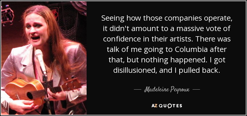 Seeing how those companies operate, it didn't amount to a massive vote of confidence in their artists. There was talk of me going to Columbia after that, but nothing happened. I got disillusioned, and I pulled back. - Madeleine Peyroux