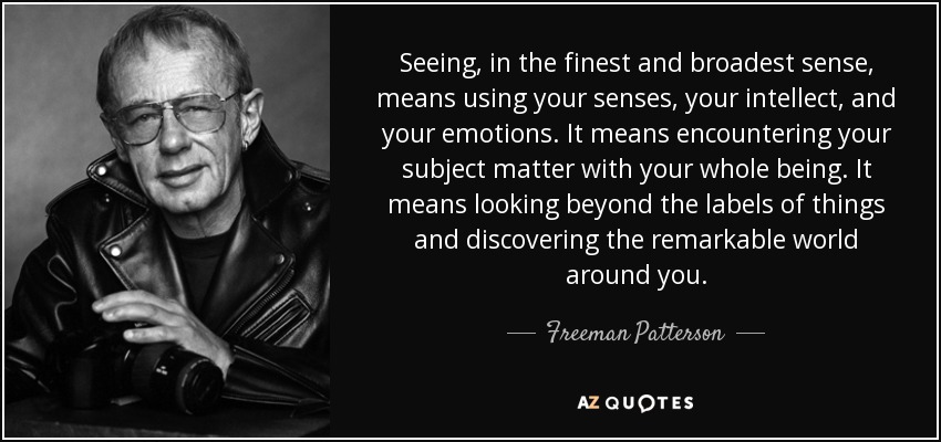 Seeing, in the finest and broadest sense, means using your senses, your intellect, and your emotions. It means encountering your subject matter with your whole being. It means looking beyond the labels of things and discovering the remarkable world around you. - Freeman Patterson