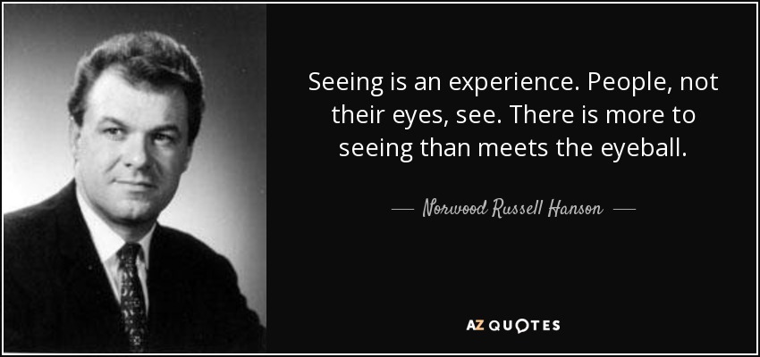 Seeing is an experience. People, not their eyes, see. There is more to seeing than meets the eyeball. - Norwood Russell Hanson