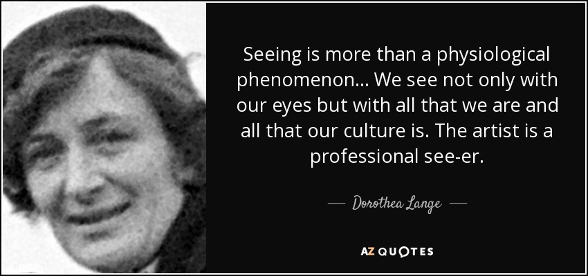 Seeing is more than a physiological phenomenon... We see not only with our eyes but with all that we are and all that our culture is. The artist is a professional see-er. - Dorothea Lange