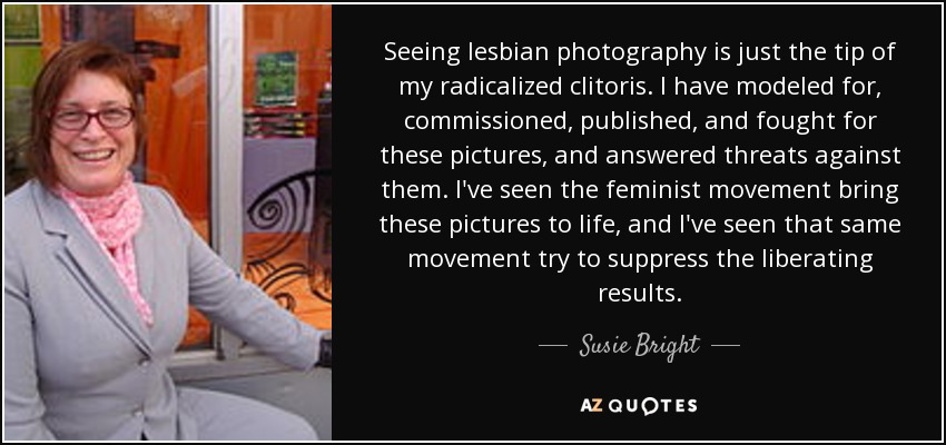 Seeing lesbian photography is just the tip of my radicalized clitoris. I have modeled for, commissioned, published, and fought for these pictures, and answered threats against them. I've seen the feminist movement bring these pictures to life, and I've seen that same movement try to suppress the liberating results. - Susie Bright
