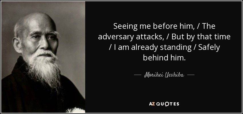 Seeing me before him, / The adversary attacks, / But by that time / I am already standing / Safely behind him. - Morihei Ueshiba