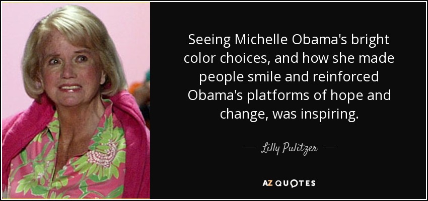 Seeing Michelle Obama's bright color choices, and how she made people smile and reinforced Obama's platforms of hope and change, was inspiring. - Lilly Pulitzer