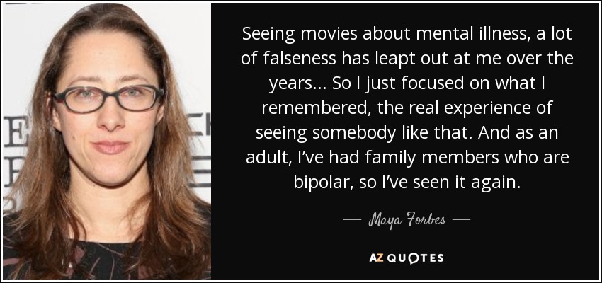 Seeing movies about mental illness, a lot of falseness has leapt out at me over the years... So I just focused on what I remembered, the real experience of seeing somebody like that. And as an adult, I’ve had family members who are bipolar, so I’ve seen it again. - Maya Forbes
