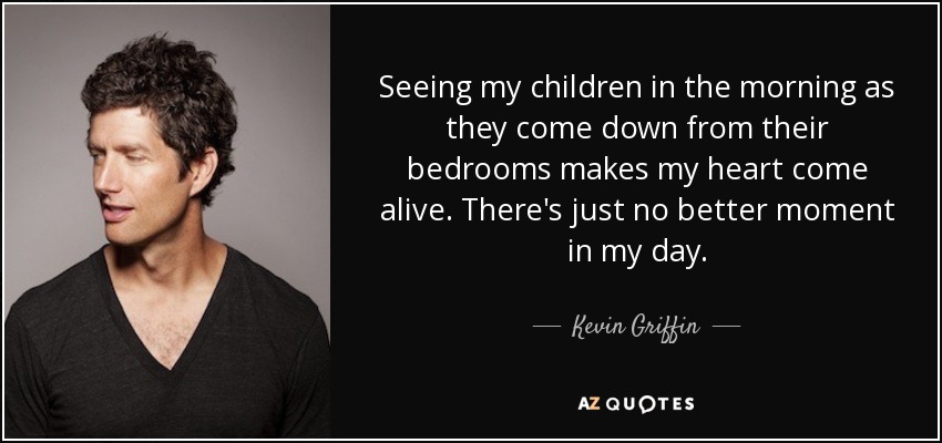 Seeing my children in the morning as they come down from their bedrooms makes my heart come alive. There's just no better moment in my day. - Kevin Griffin