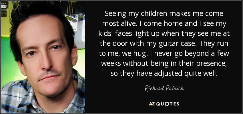 Seeing my children makes me come most alive. I come home and I see my kids' faces light up when they see me at the door with my guitar case. They run to me, we hug. I never go beyond a few weeks without being in their presence, so they have adjusted quite well. - Richard Patrick
