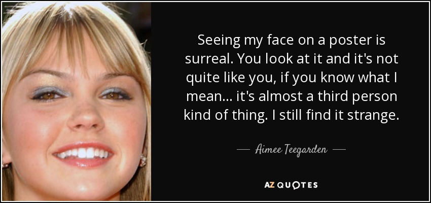 Seeing my face on a poster is surreal. You look at it and it's not quite like you, if you know what I mean... it's almost a third person kind of thing. I still find it strange. - Aimee Teegarden