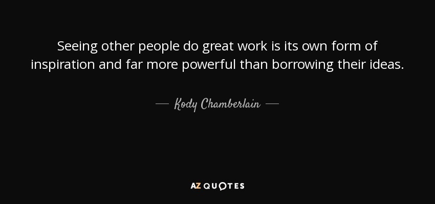 Seeing other people do great work is its own form of inspiration and far more powerful than borrowing their ideas. - Kody Chamberlain