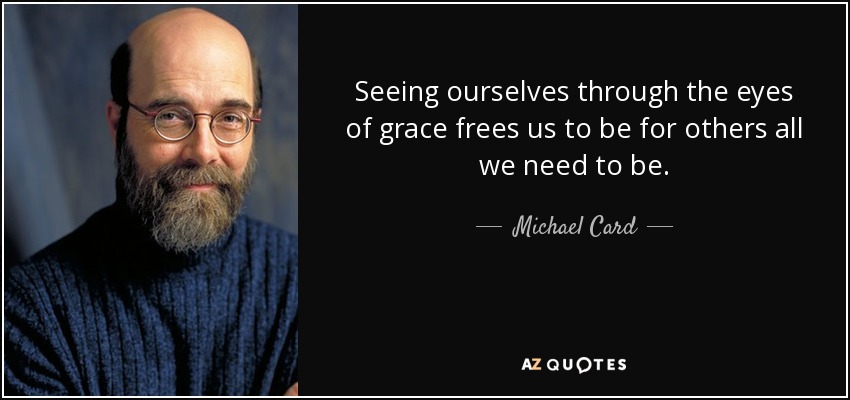 Seeing ourselves through the eyes of grace frees us to be for others all we need to be. - Michael Card