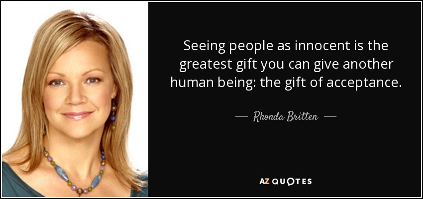 Seeing people as innocent is the greatest gift you can give another human being: the gift of acceptance. - Rhonda Britten