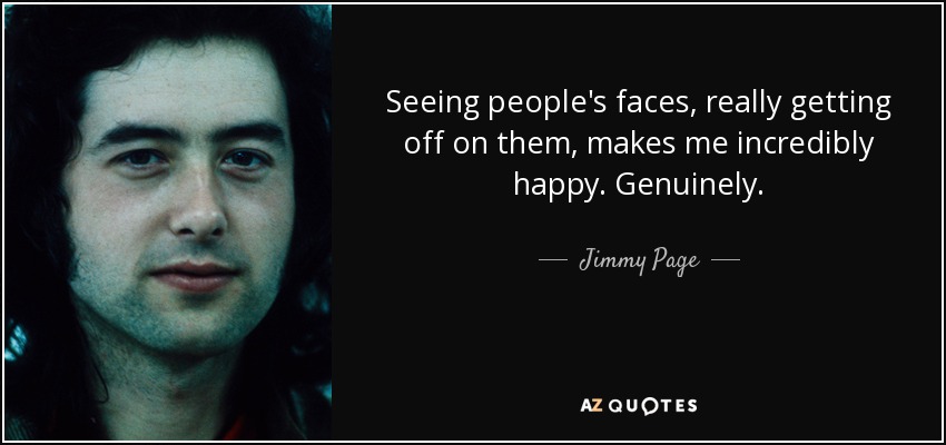 Seeing people's faces, really getting off on them, makes me incredibly happy. Genuinely. - Jimmy Page