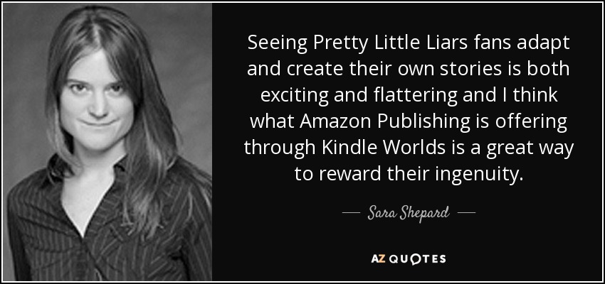 Seeing Pretty Little Liars fans adapt and create their own stories is both exciting and flattering and I think what Amazon Publishing is offering through Kindle Worlds is a great way to reward their ingenuity. - Sara Shepard