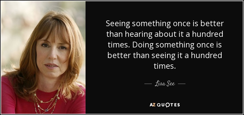 Seeing something once is better than hearing about it a hundred times. Doing something once is better than seeing it a hundred times. - Lisa See
