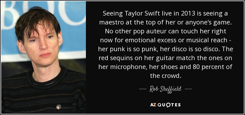 Seeing Taylor Swift live in 2013 is seeing a maestro at the top of her or anyone's game. No other pop auteur can touch her right now for emotional excess or musical reach - her punk is so punk, her disco is so disco. The red sequins on her guitar match the ones on her microphone, her shoes and 80 percent of the crowd. - Rob Sheffield