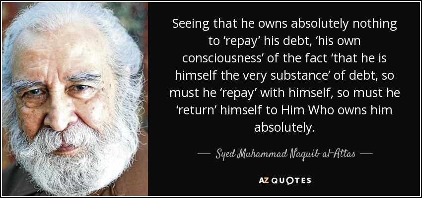 Seeing that he owns absolutely nothing to ‘repay’ his debt, ‘his own consciousness’ of the fact ‘that he is himself the very substance’ of debt, so must he ‘repay’ with himself, so must he ‘return’ himself to Him Who owns him absolutely. - Syed Muhammad Naquib al-Attas
