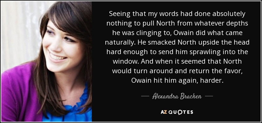 Seeing that my words had done absolutely nothing to pull North from whatever depths he was clinging to, Owain did what came naturally. He smacked North upside the head hard enough to send him sprawling into the window. And when it seemed that North would turn around and return the favor, Owain hit him again, harder. - Alexandra Bracken