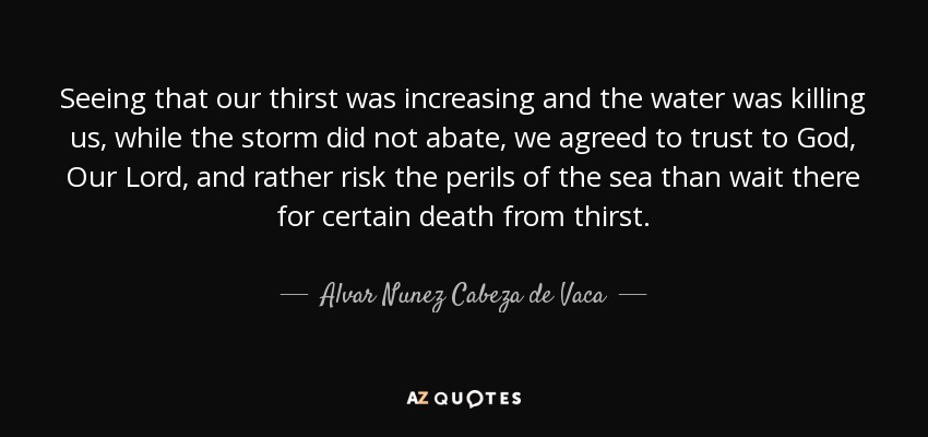 Seeing that our thirst was increasing and the water was killing us, while the storm did not abate, we agreed to trust to God, Our Lord, and rather risk the perils of the sea than wait there for certain death from thirst. - Alvar Nunez Cabeza de Vaca