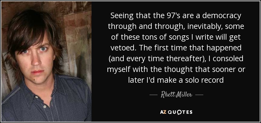 Seeing that the 97's are a democracy through and through, inevitably, some of these tons of songs I write will get vetoed. The first time that happened (and every time thereafter), I consoled myself with the thought that sooner or later I'd make a solo record - Rhett Miller
