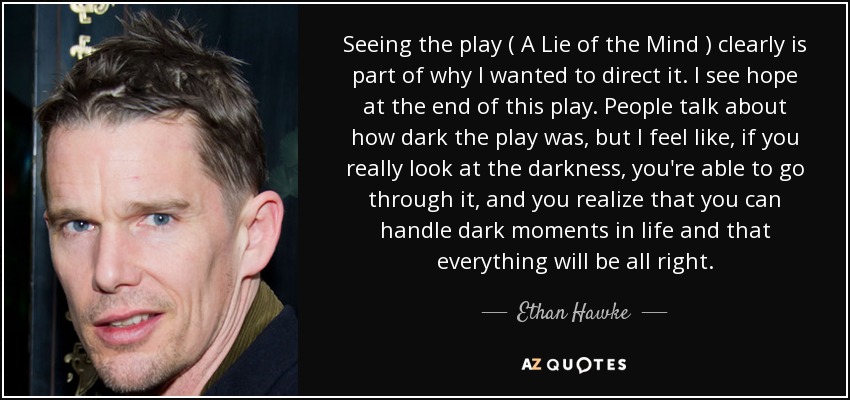 Seeing the play ( A Lie of the Mind ) clearly is part of why I wanted to direct it. I see hope at the end of this play. People talk about how dark the play was, but I feel like, if you really look at the darkness, you're able to go through it, and you realize that you can handle dark moments in life and that everything will be all right. - Ethan Hawke