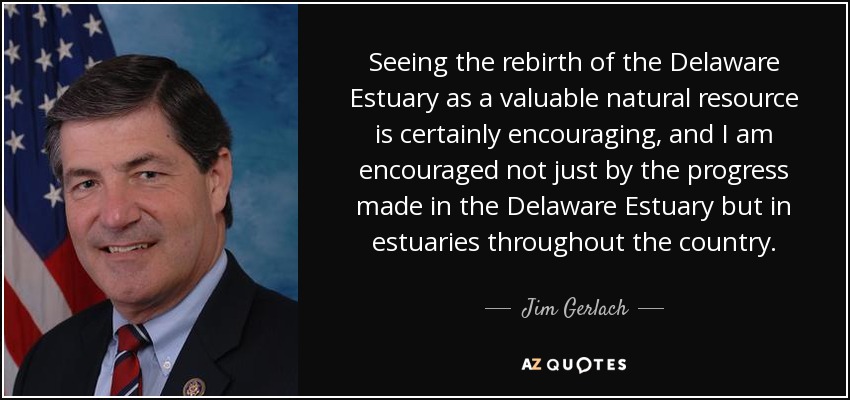 Seeing the rebirth of the Delaware Estuary as a valuable natural resource is certainly encouraging, and I am encouraged not just by the progress made in the Delaware Estuary but in estuaries throughout the country. - Jim Gerlach