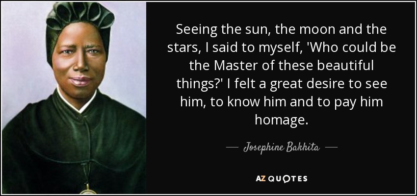 Seeing the sun, the moon and the stars, I said to myself, 'Who could be the Master of these beautiful things?' I felt a great desire to see him, to know him and to pay him homage. - Josephine Bakhita
