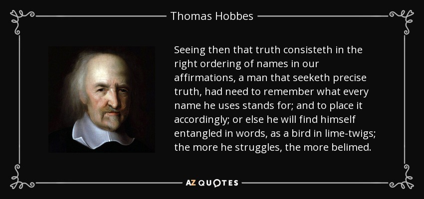 Seeing then that truth consisteth in the right ordering of names in our affirmations, a man that seeketh precise truth, had need to remember what every name he uses stands for; and to place it accordingly; or else he will find himself entangled in words, as a bird in lime-twigs; the more he struggles, the more belimed. - Thomas Hobbes