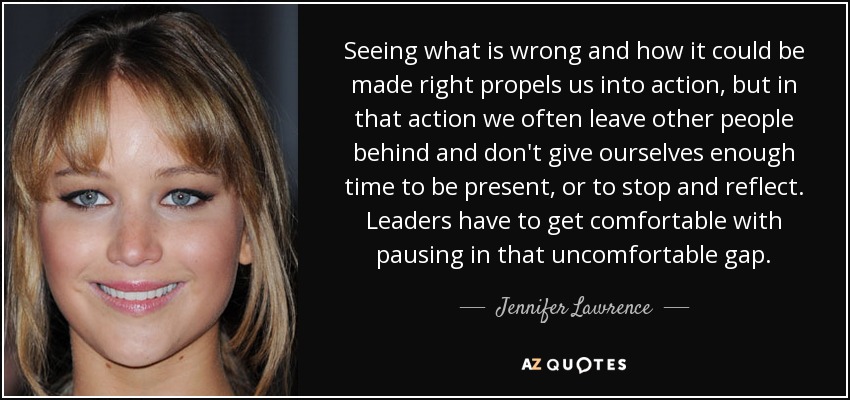 Seeing what is wrong and how it could be made right propels us into action, but in that action we often leave other people behind and don't give ourselves enough time to be present, or to stop and reflect. Leaders have to get comfortable with pausing in that uncomfortable gap. - Jennifer Lawrence