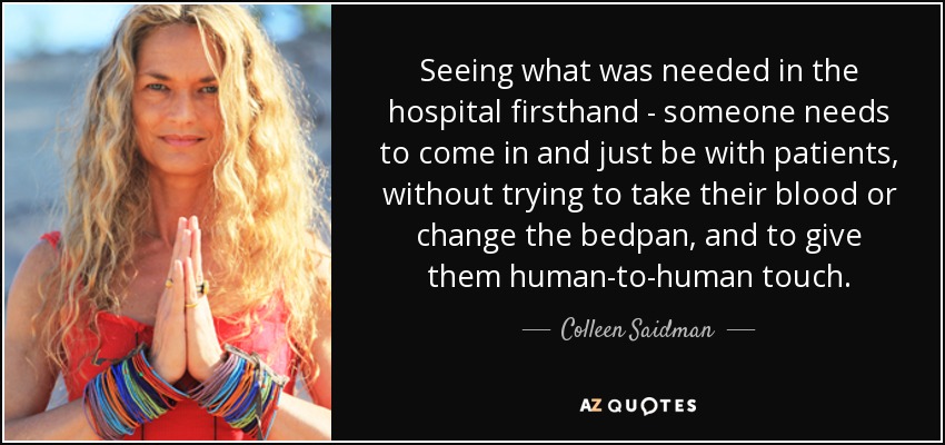 Seeing what was needed in the hospital firsthand - someone needs to come in and just be with patients, without trying to take their blood or change the bedpan, and to give them human-to-human touch. - Colleen Saidman
