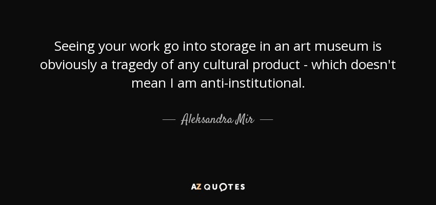 Seeing your work go into storage in an art museum is obviously a tragedy of any cultural product - which doesn't mean I am anti-institutional. - Aleksandra Mir