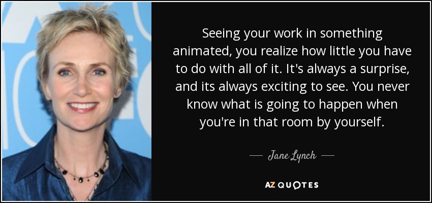 Seeing your work in something animated, you realize how little you have to do with all of it. It's always a surprise, and its always exciting to see. You never know what is going to happen when you're in that room by yourself. - Jane Lynch