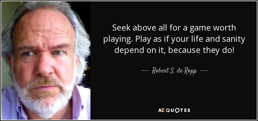 Seek above all for a game worth playing. Play as if your life and sanity depend on it, because they do! - Robert S. de Ropp