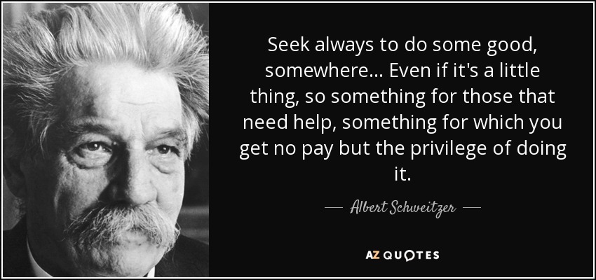 Seek always to do some good, somewhere... Even if it's a little thing, so something for those that need help, something for which you get no pay but the privilege of doing it. - Albert Schweitzer