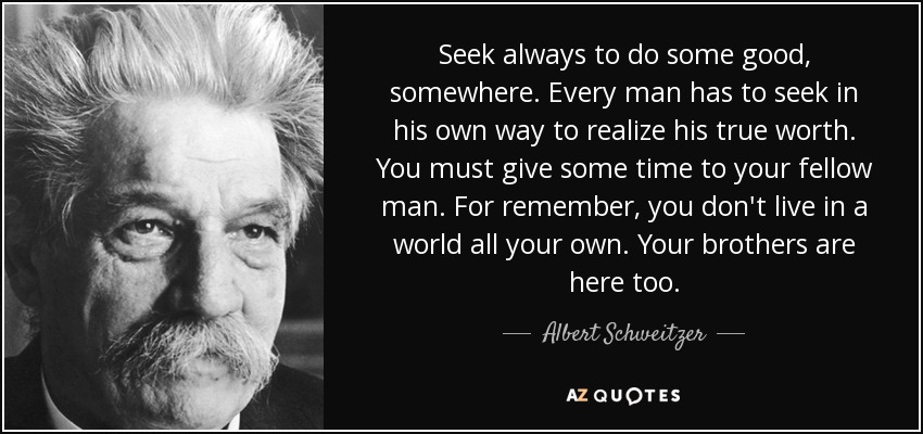 Seek always to do some good, somewhere. Every man has to seek in his own way to realize his true worth. You must give some time to your fellow man. For remember, you don't live in a world all your own. Your brothers are here too. - Albert Schweitzer