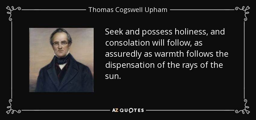 Seek and possess holiness, and consolation will follow, as assuredly as warmth follows the dispensation of the rays of the sun. - Thomas Cogswell Upham