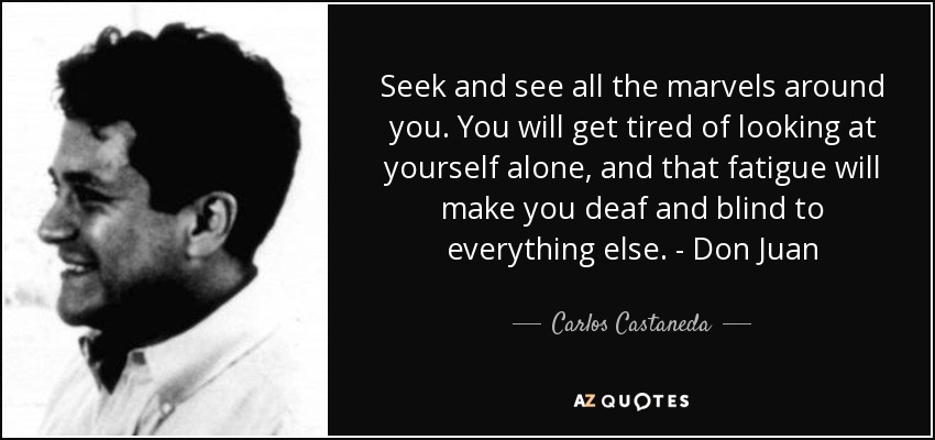 Seek and see all the marvels around you. You will get tired of looking at yourself alone, and that fatigue will make you deaf and blind to everything else. - Don Juan - Carlos Castaneda