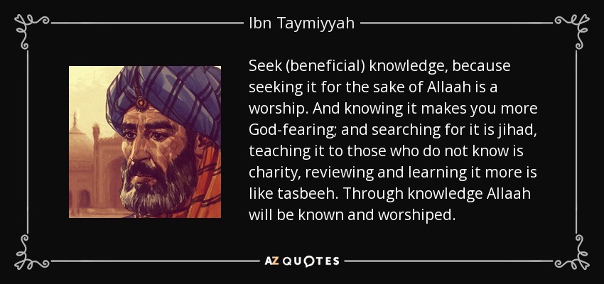 Seek (beneficial) knowledge, because seeking it for the sake of Allaah is a worship. And knowing it makes you more God-fearing; and searching for it is jihad, teaching it to those who do not know is charity, reviewing and learning it more is like tasbeeh. Through knowledge Allaah will be known and worshiped. - Ibn Taymiyyah