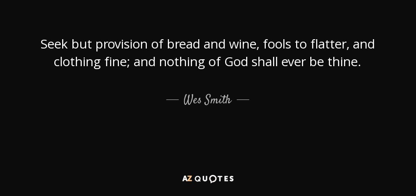 Seek but provision of bread and wine, fools to flatter, and clothing fine; and nothing of God shall ever be thine. - Wes Smith