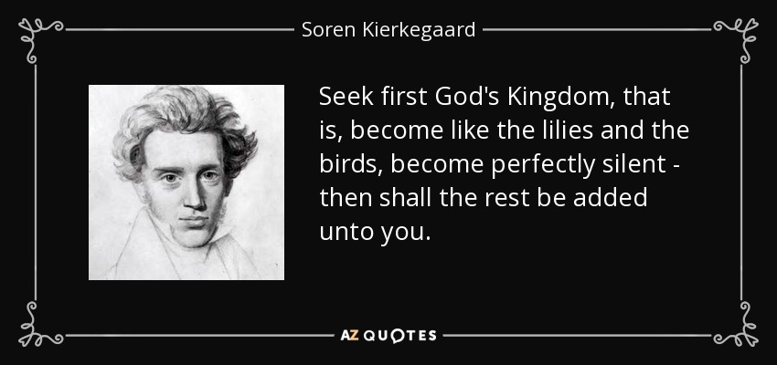 Seek first God's Kingdom, that is, become like the lilies and the birds, become perfectly silent - then shall the rest be added unto you. - Soren Kierkegaard