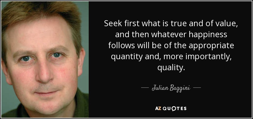 Seek first what is true and of value, and then whatever happiness follows will be of the appropriate quantity and, more importantly, quality. - Julian Baggini