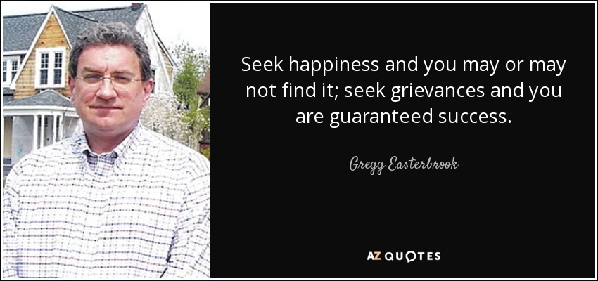 Seek happiness and you may or may not find it; seek grievances and you are guaranteed success. - Gregg Easterbrook