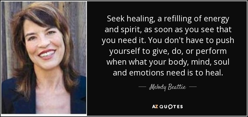 Seek healing, a refilling of energy and spirit, as soon as you see that you need it. You don't have to push yourself to give, do, or perform when what your body, mind, soul and emotions need is to heal. - Melody Beattie